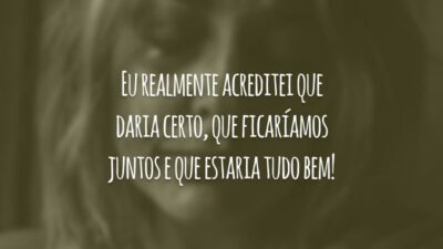 Eu realmente acreditei que daria certo, que ficaríamos juntos e que estaria tudo bem!