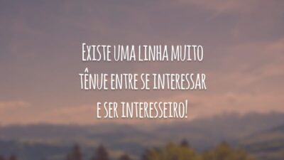 Existe uma linha muito tênue entre se interessar e ser interesseiro!