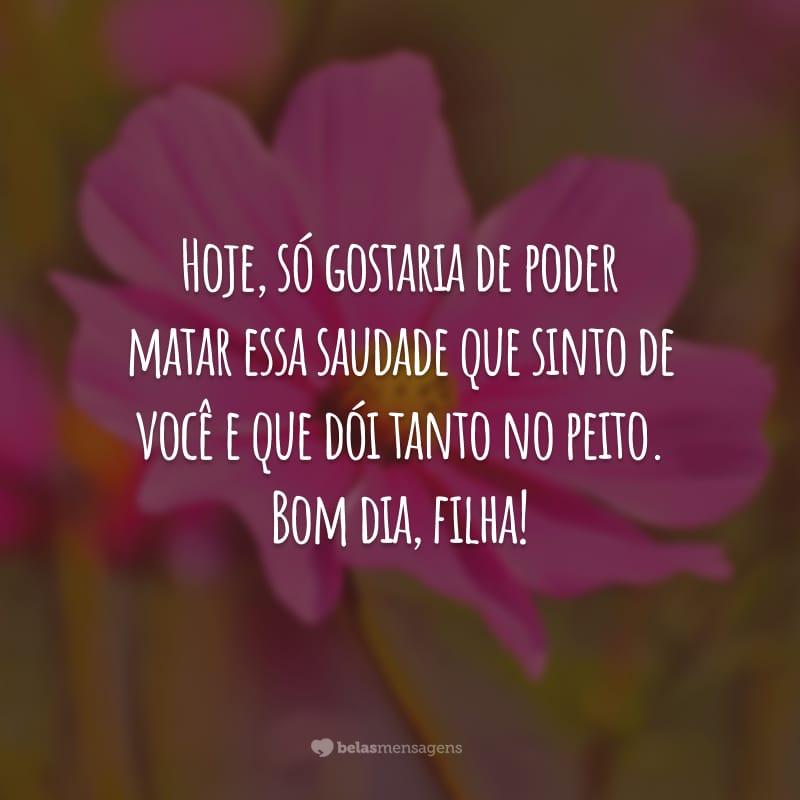 Hoje, só gostaria de poder matar essa saudade que sinto de você e que dói tanto no peito. Bom dia, filha!