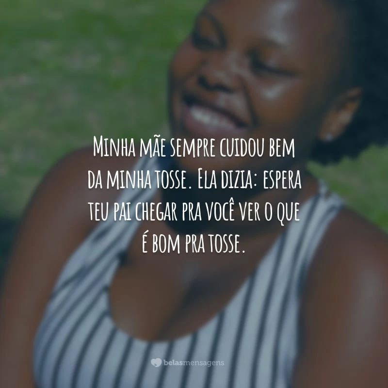 Minha mãe sempre cuidou bem da minha tosse. Ela dizia: espera teu pai chegar pra você ver o que é bom pra tosse.