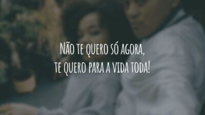 Não te quero só agora, te quero para a vida toda!