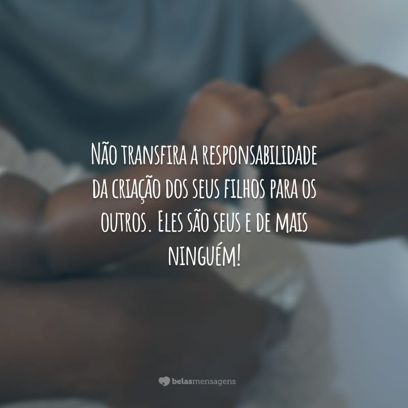 Não transfira a responsabilidade da criação dos seus filhos para os outros. Eles são seus e de mais ninguém!