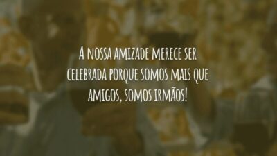 A nossa amizade merece ser celebrada porque somos mais que amigos, somos irmãos!