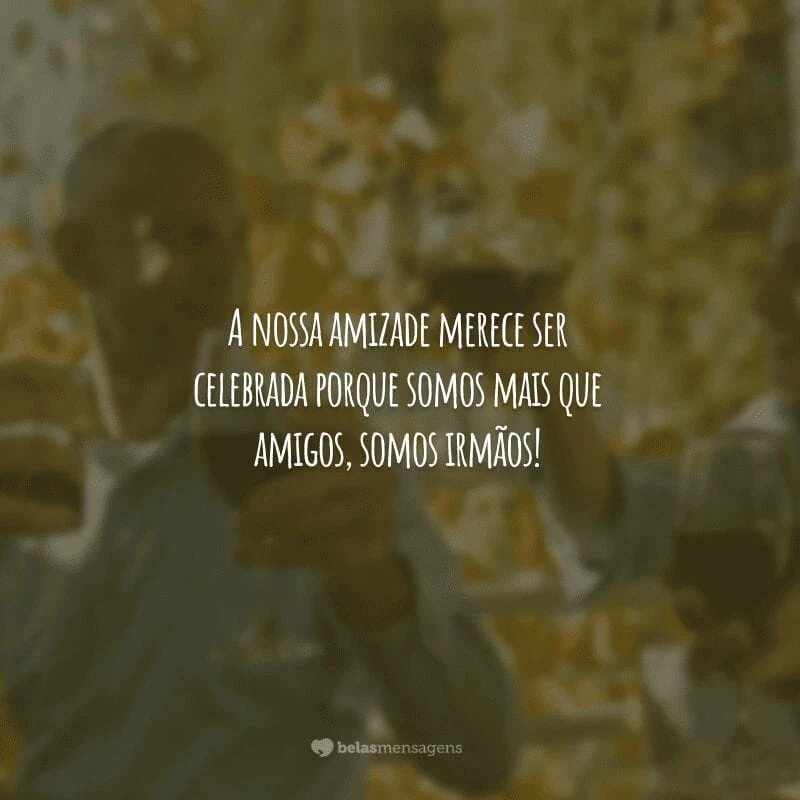 A nossa amizade merece ser celebrada porque somos mais que amigos, somos irmãos!