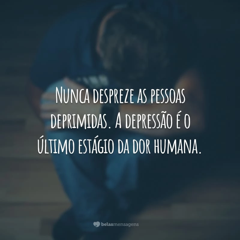 Nunca despreze as pessoas deprimidas. A depressão é o último estágio da dor humana.