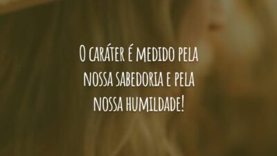 O caráter é medido pela nossa sabedoria e pela nossa humildade!