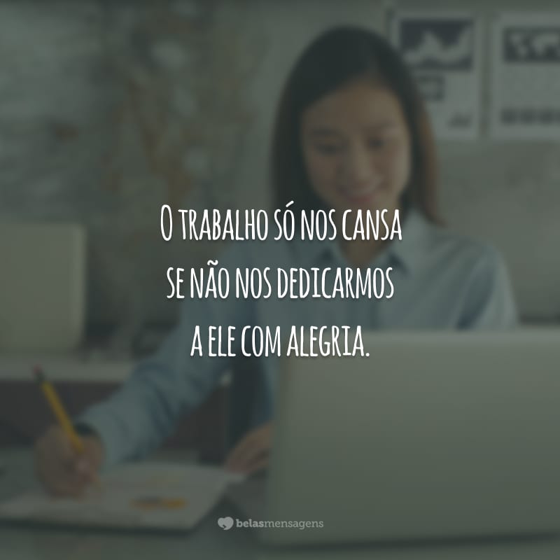 O trabalho só nos cansa se não nos dedicarmos a ele com alegria.