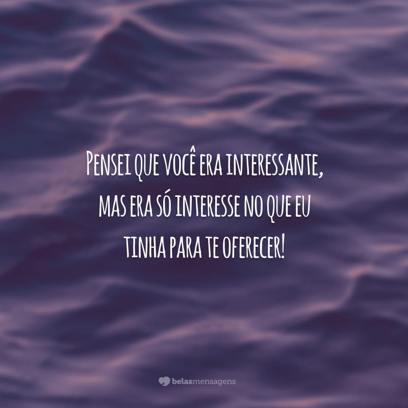 Pensei que você era interessante, mas era só interesse no que eu tinha para te oferecer!