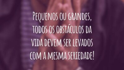 Pequenos ou grandes, todos os obstáculos da vida devem ser levados com a mesma seriedade!