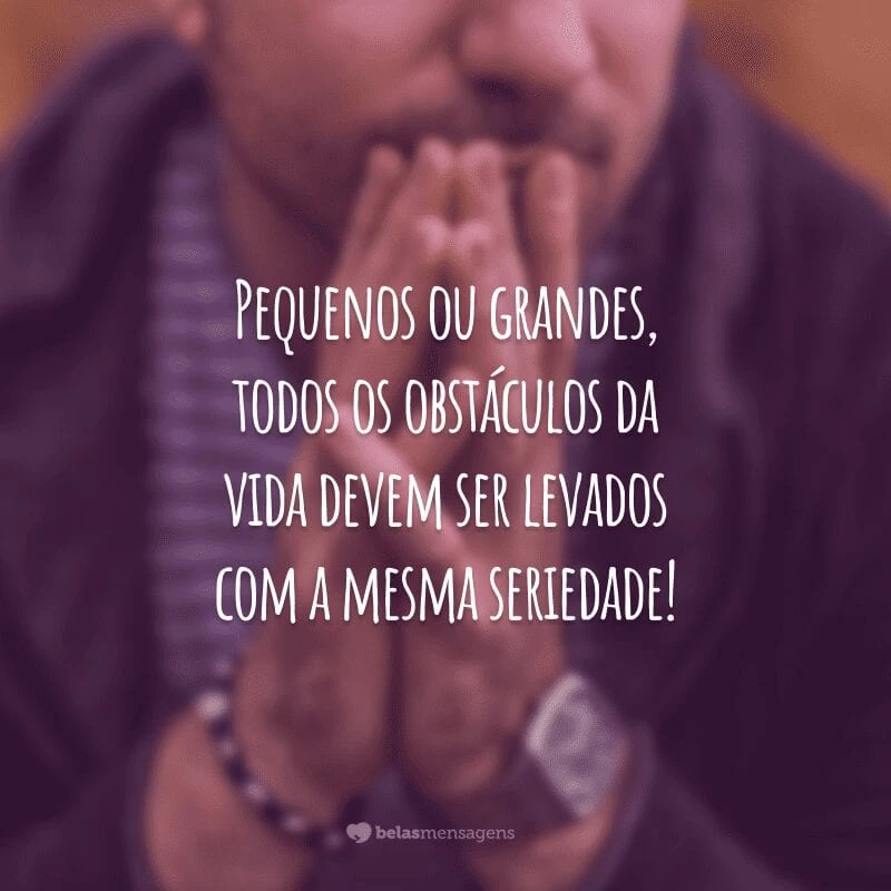 Pequenos ou grandes, todos os obstáculos da vida devem ser levados com a mesma seriedade!