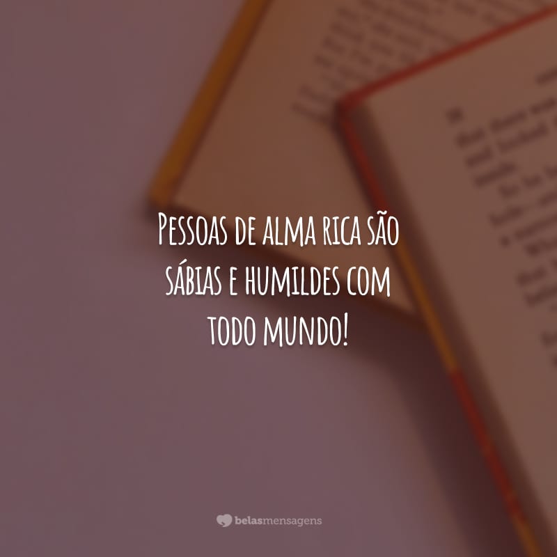 Pessoas de alma rica são sábias e humildes com todo mundo!