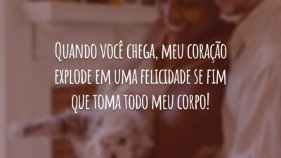 Quando você chega, meu coração explode em uma felicidade se fim que toma todo meu corpo!