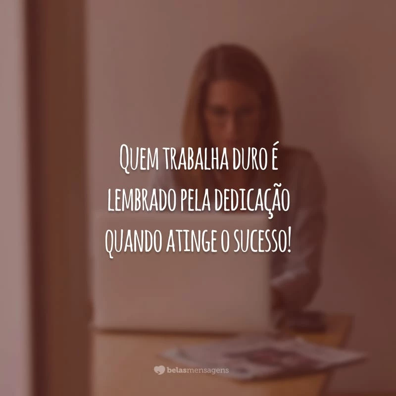 Quem trabalha duro é lembrado pela dedicação quando atinge o sucesso!