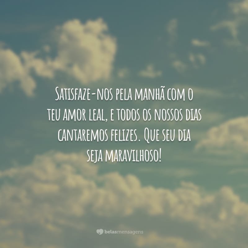 Satisfaze-nos pela manhã com o teu amor leal, e todos os nossos dias cantaremos felizes. Que seu dia seja maravilhoso!