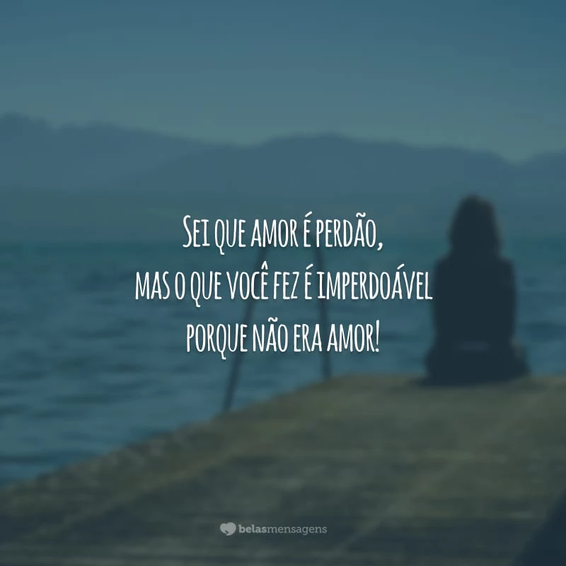 Sei que amor é perdão, mas o que você fez é imperdoável porque não era amor!