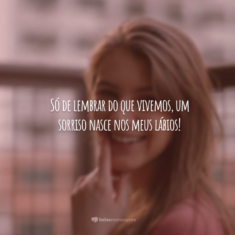 Só de lembrar do que vivemos, um sorriso nasce nos meus lábios!