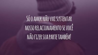 Só o amor não vai sustentar nosso relacionamento se você não fizer sua parte também!