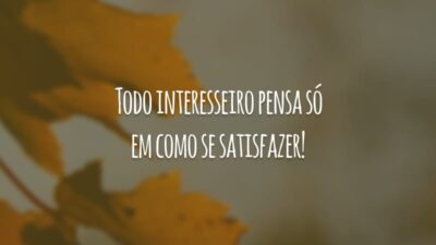 Todo interesseiro pensa só em como se satisfazer!