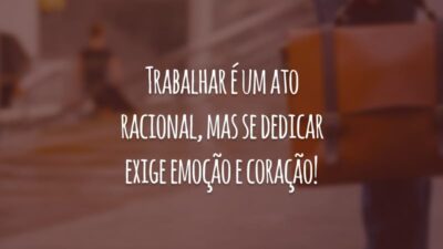 Trabalhar é um ato racional, mas se dedicar exige emoção e coração!