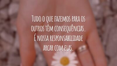 Tudo o que fazemos para os outros têm consequências. É nossa responsabilidade arcar com elas.