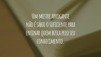 Um mestre arrogante não é sábio o suficiente para ensinar quem busca pelo seu conhecimento.