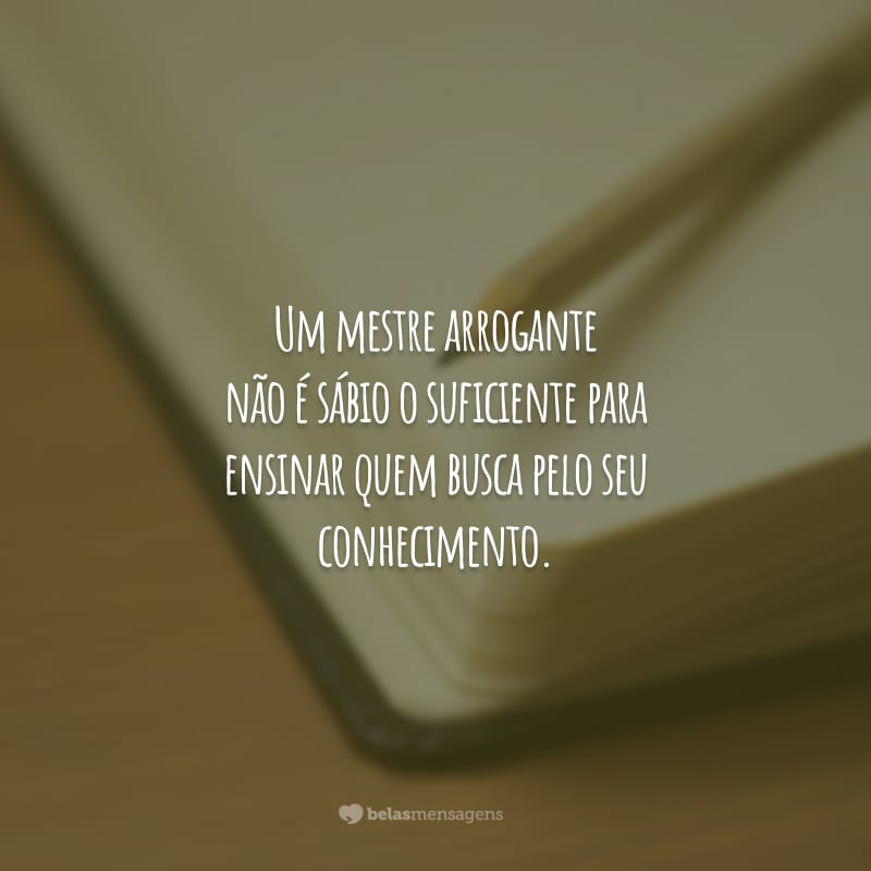 Um mestre arrogante não é sábio o suficiente para ensinar quem busca pelo seu conhecimento.