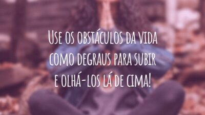 Use os obstáculos da vida como degraus para subir e olhá-los lá de cima!