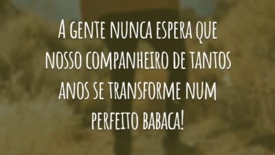 A gente nunca espera que nosso companheiro de tantos anos se transforme num perfeito babaca!