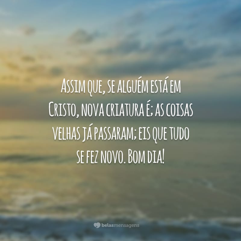 Assim que, se alguém está em Cristo, nova criatura é; as coisas velhas já passaram; eis que tudo se fez novo. Bom dia!