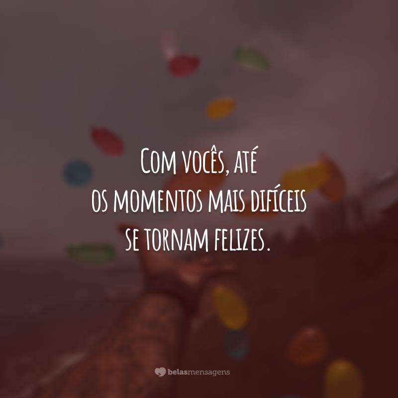 Com vocês, até os momentos mais difíceis se tornam felizes.