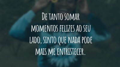 De tanto somar momentos felizes ao seu lado, sinto que nada pode mais me entristecer.