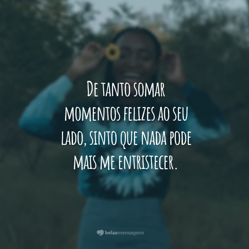 De tanto somar momentos felizes ao seu lado, sinto que nada pode mais me entristecer.