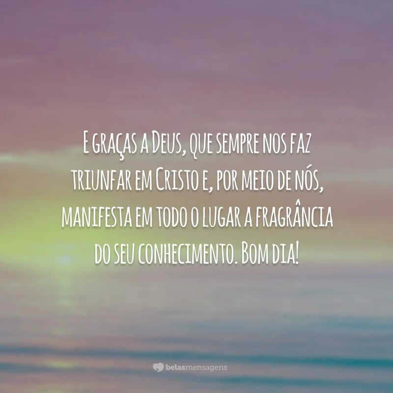 E graças a Deus, que sempre nos faz triunfar em Cristo e, por meio de nós, manifesta em todo o lugar a fragrância do seu conhecimento. Bom dia!