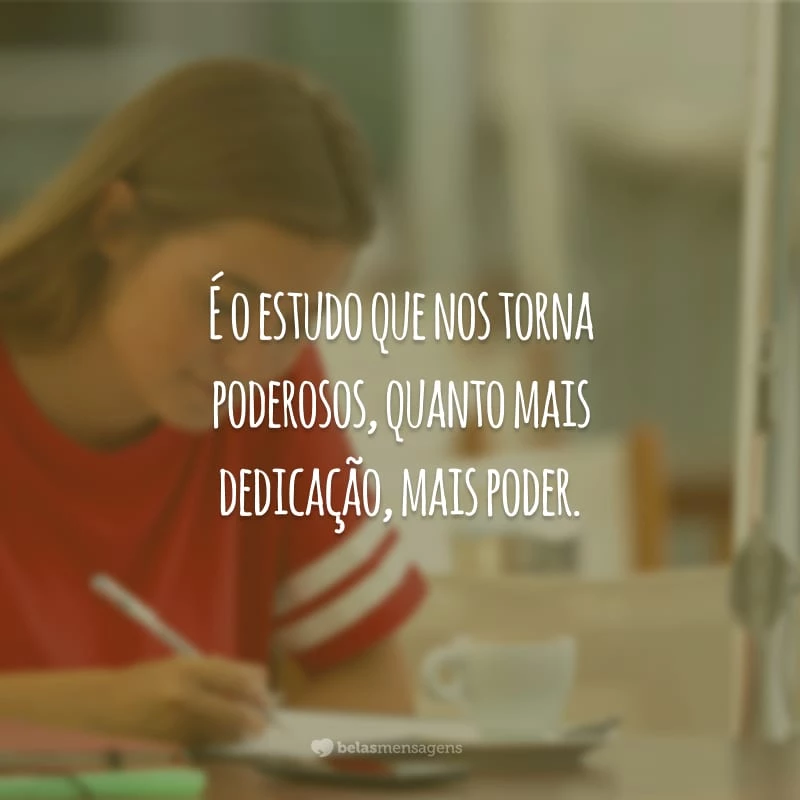 É o estudo que nos torna poderosos, quanto mais dedicação, mais poder.