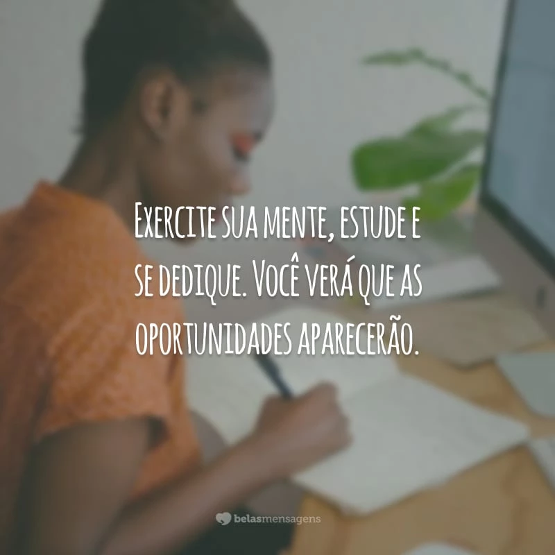 Exercite sua mente, estude e se dedique. Você verá que as oportunidades aparecerão.