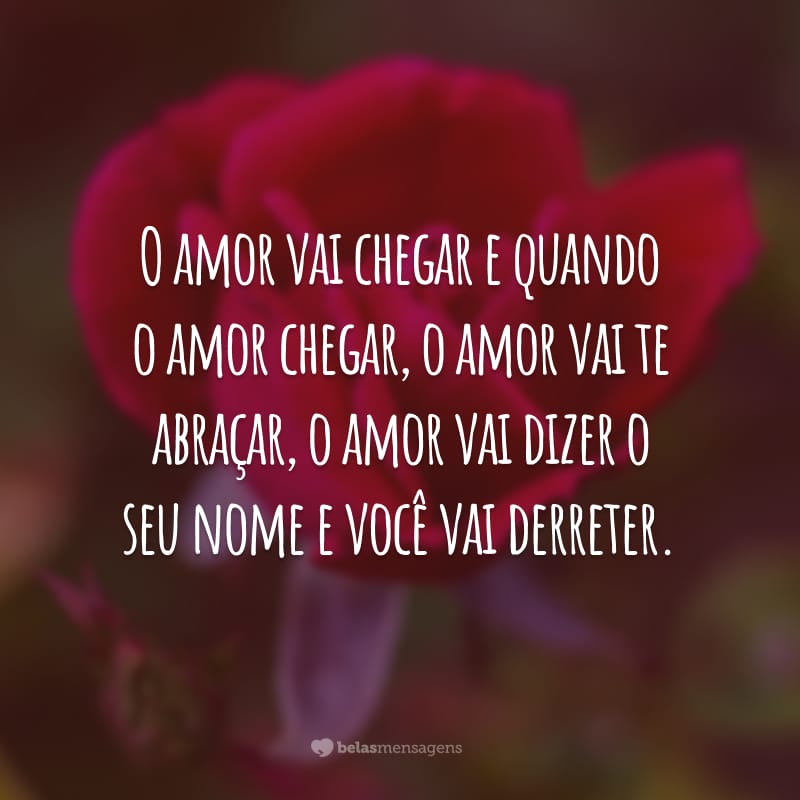 O amor vai chegar e quando o amor chegar, o amor vai te abraçar, o amor vai dizer o seu nome e você vai derreter.