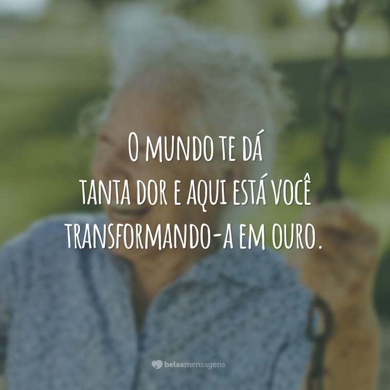 O mundo te dá tanta dor e aqui está você transformando-a em ouro.