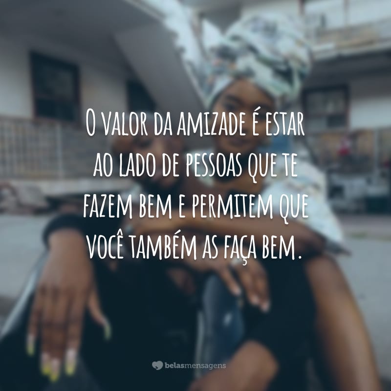 O valor da amizade é estar ao lado de pessoas que te fazem bem e permitem que você também as faça bem.