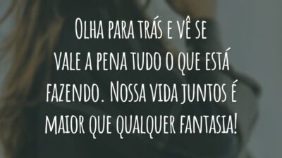 Olha para trás e vê se vale a pena tudo o que está fazendo. Nossa vida juntos é maior que qualquer fantasia!