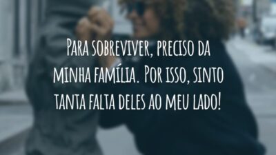 Para sobreviver, preciso da minha família. Por isso, sinto tanta falta deles ao meu lado!