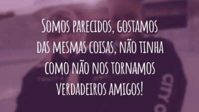 Somos parecidos, gostamos das mesmas coisas, não tinha como não nos tornamos verdadeiros amigos!