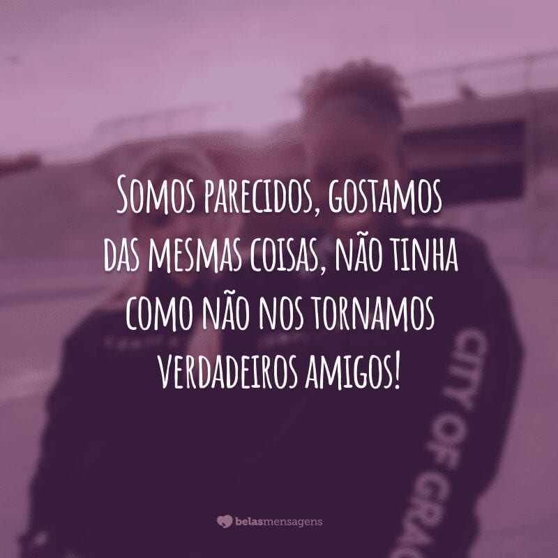 Somos parecidos, gostamos das mesmas coisas, não tinha como não nos tornamos verdadeiros amigos!