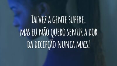 Talvez a gente supere, mas eu não quero sentir a dor da decepção nunca mais!