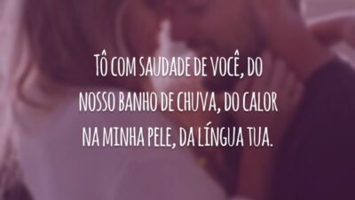 Tô com saudade de você, do nosso banho de chuva, do calor na minha pele, da língua tua.