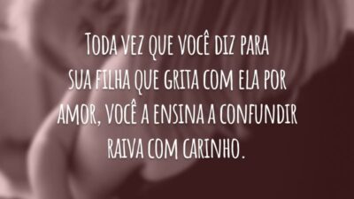 Toda vez que você diz para sua filha que grita com ela por amor, você a ensina a confundir raiva com carinho.
