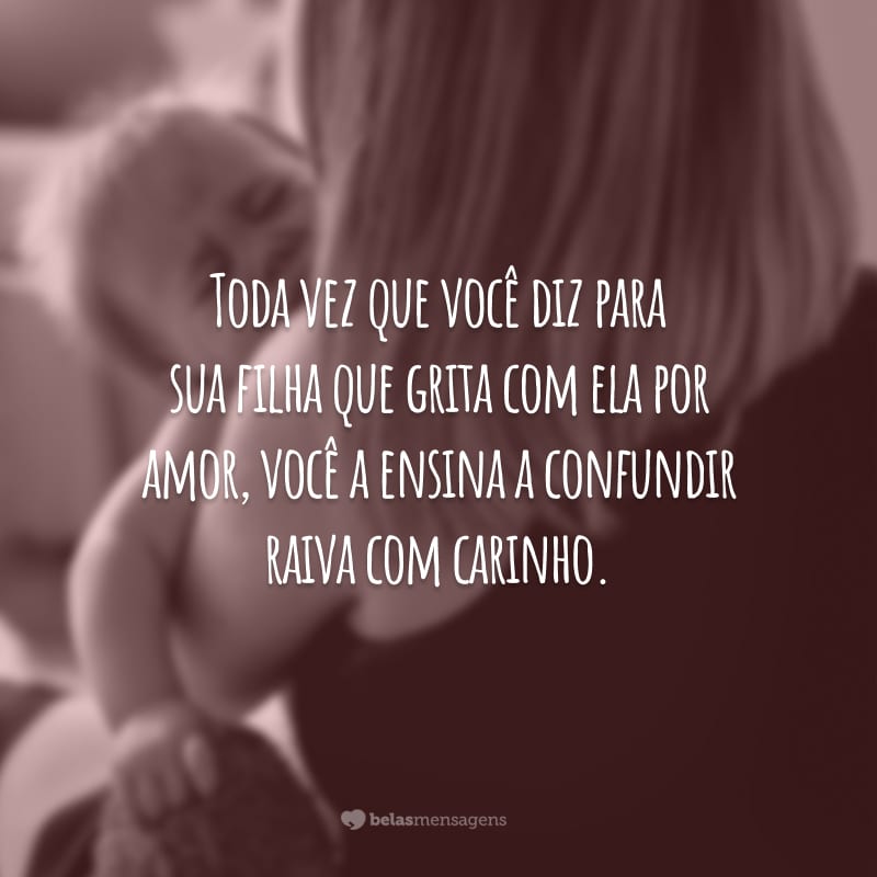 Toda vez que você diz para sua filha que grita com ela por amor, você a ensina a confundir raiva com carinho.