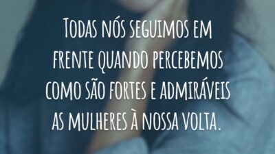 Todas nós seguimos em frente quando percebemos como são fortes e admiráveis as mulheres à nossa volta.