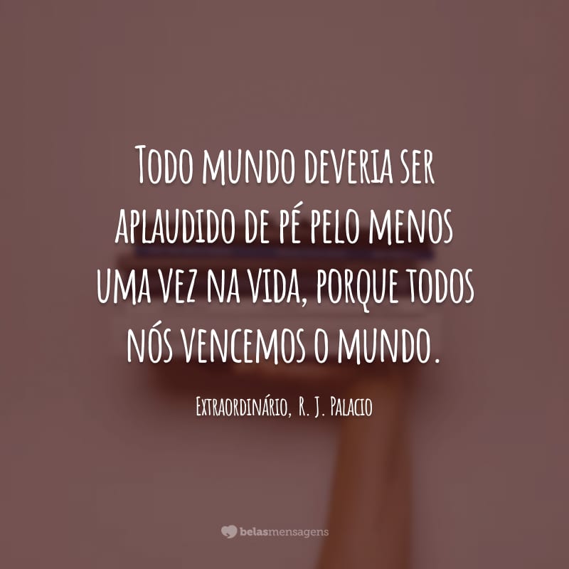 Todo mundo deveria ser aplaudido de pé pelo menos uma vez na vida, porque todos nós vencemos o mundo.