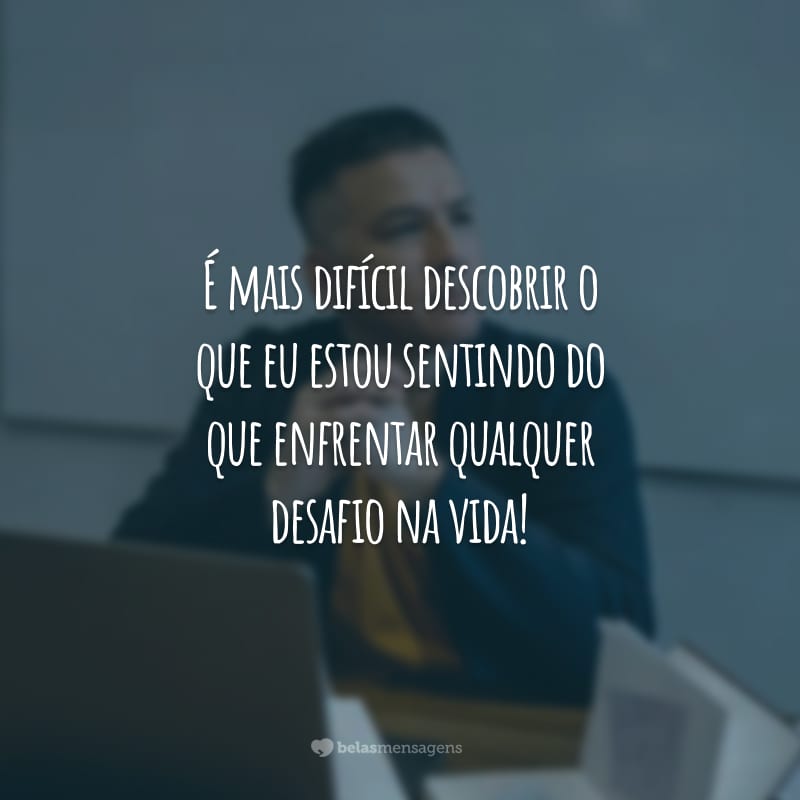 É mais difícil descobrir o que eu estou sentindo do que enfrentar qualquer desafio na vida!