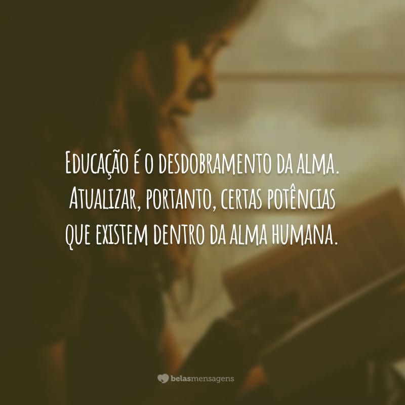 Educação é o desdobramento da alma. Atualizar, portanto, certas potências que existem dentro da alma humana.